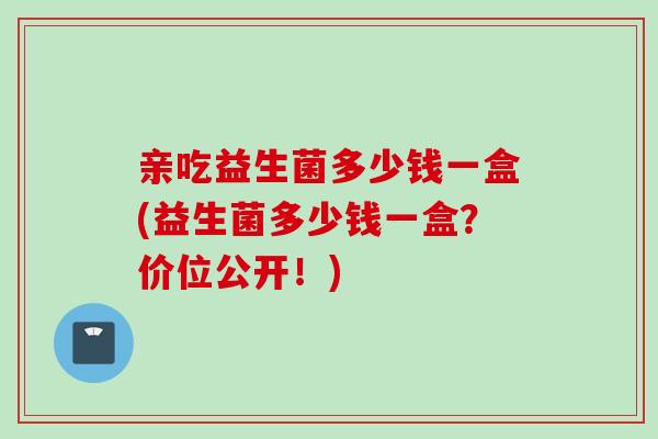 亲吃益生菌多少钱一盒(益生菌多少钱一盒?价位公开!) 亲吃益生菌多少钱一盒(益生菌多少钱一盒?价位公开!)