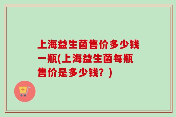 上海益生菌售价多少钱一瓶(上海益生菌每瓶售价是多少钱？)