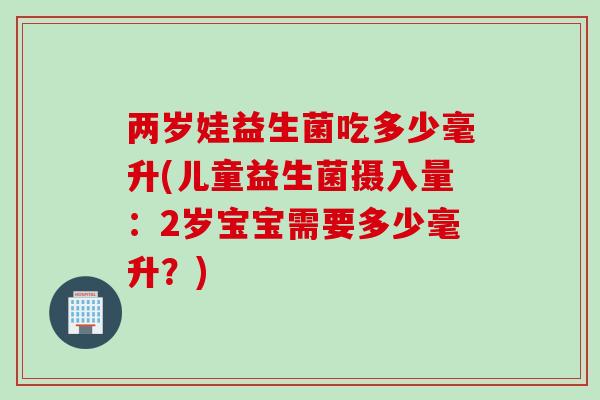 两岁娃益生菌吃多少毫升(儿童益生菌摄入量：2岁宝宝需要多少毫升？)