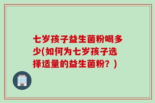 七岁孩子益生菌粉喝多少(如何为七岁孩子选择适量的益生菌粉？)
