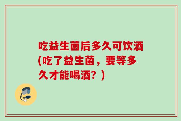 吃益生菌后多久可饮酒(吃了益生菌，要等多久才能喝酒？)