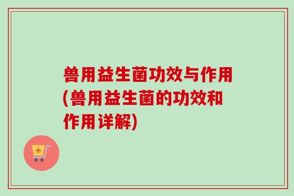 兽用益生菌功效与作用(兽用益生菌的功效和作用详解) 兽用益生菌功效与作用(兽用益生菌的功效和作用详解)