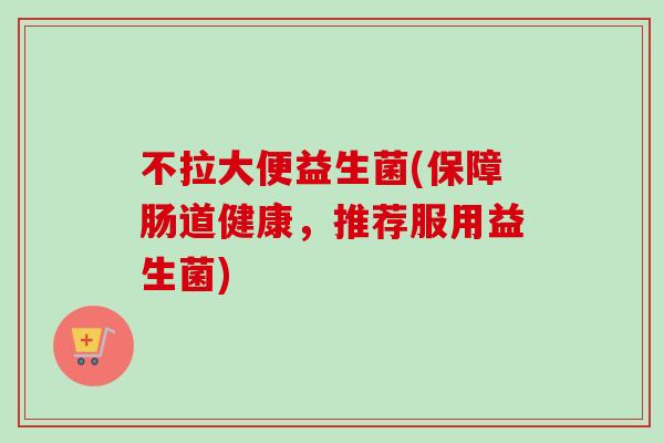 不拉大便益生菌(保障肠道健康,推荐服用益生菌) 不拉大便益生菌(保障肠道健康,推荐服用益生菌)