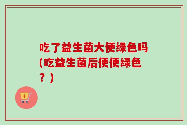 吃了益生菌大便绿色吗(吃益生菌后便便绿色?) 吃了益生菌大便绿色吗(吃益生菌后便便绿色?)