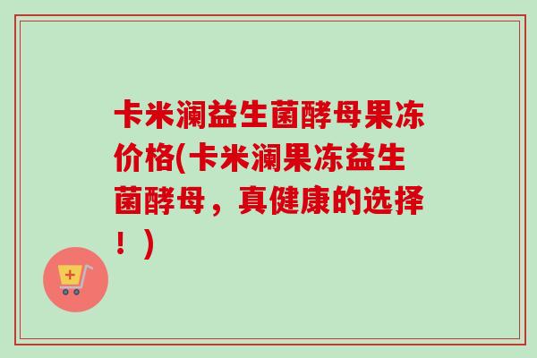 卡米澜益生菌酵母果冻价格(卡米澜果冻益生菌酵母，真健康的选择！)
