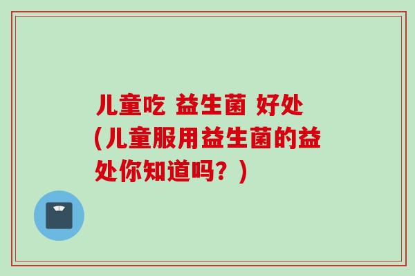 儿童吃 益生菌 好处(儿童服用益生菌的益处你知道吗？)