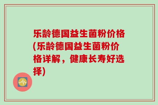 乐龄德国益生菌粉价格(乐龄德国益生菌粉价格详解,健康长寿好选择) 乐龄德国益生菌粉价格(乐龄德国益生菌粉价格详解,健康长寿好选择)
