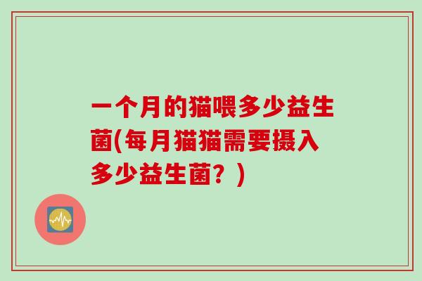 一个月的猫喂多少益生菌(每月猫猫需要摄入多少益生菌?) 一个月的猫喂多少益生菌(每月猫猫需要摄入多少益生菌?)