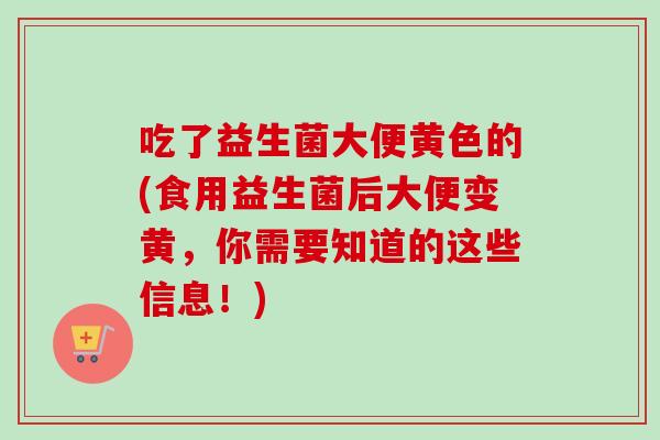 吃了益生菌大便黄色的(食用益生菌后大便变黄，你需要知道的这些信息！)