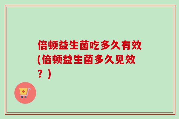 倍顿益生菌吃多久有效(倍顿益生菌多久见效？)