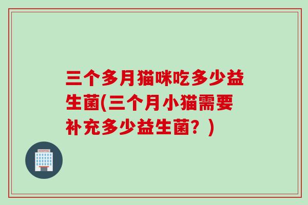 三个多月猫咪吃多少益生菌(三个月小猫需要补充多少益生菌?) 三个多月猫咪吃多少益生菌(三个月小猫需要补充多少益生菌?)