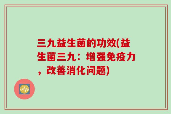 三九益生菌的功效(益生菌三九:增强力,改善消化问题) 三九益生菌的功效(益生菌三九:增强力,改善消化问题)