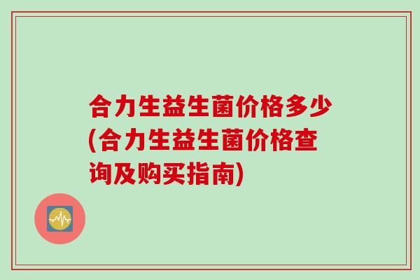 合力生益生菌价格多少(合力生益生菌价格查询及购买指南) 合力生益生菌价格多少(合力生益生菌价格查询及购买指南)