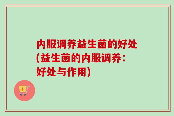 内服调养益生菌的好处(益生菌的内服调养：好处与作用)