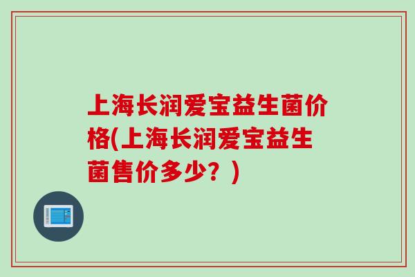 上海长润爱宝益生菌价格(上海长润爱宝益生菌售价多少?) 上海长润爱宝益生菌价格(上海长润爱宝益生菌售价多少?)