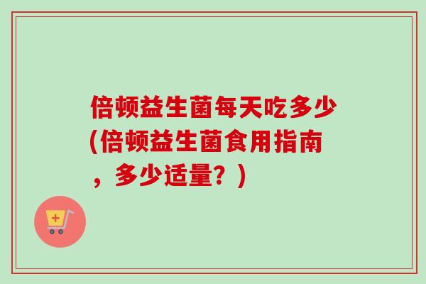 倍顿益生菌每天吃多少(倍顿益生菌食用指南,多少适量?) 倍顿益生菌每天吃多少(倍顿益生菌食用指南,多少适量?)