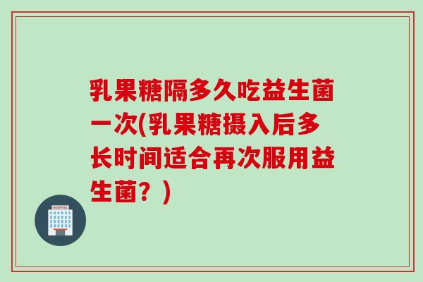 乳果糖隔多久吃益生菌一次(乳果糖摄入后多长时间适合再次服用益生菌?) 乳果糖隔多久吃益生菌一次(乳果糖摄入后多长时间适合再次服用益生菌?)