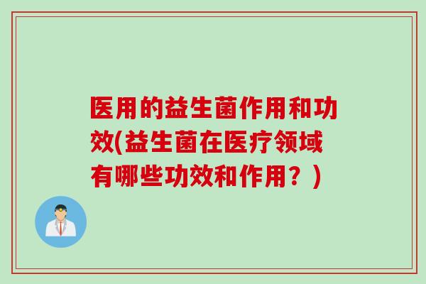 医用的益生菌作用和功效(益生菌在医疗领域有哪些功效和作用?) 医用的益生菌作用和功效(益生菌在医疗领域有哪些功效和作用?)