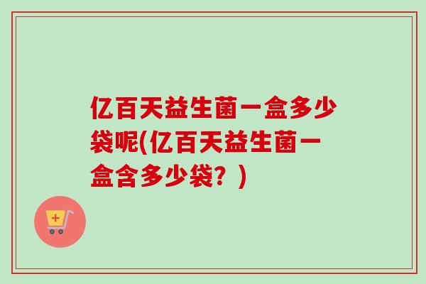 亿百天益生菌一盒多少袋呢(亿百天益生菌一盒含多少袋？)