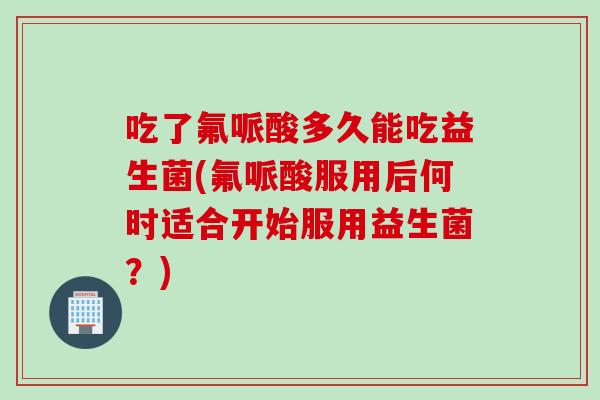 吃了氟哌酸多久能吃益生菌(氟哌酸服用后何时适合开始服用益生菌？)