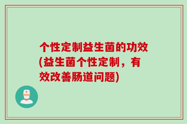 个性定制益生菌的功效(益生菌个性定制,有效改善肠道问题) 个性定制益生菌的功效(益生菌个性定制,有效改善肠道问题)
