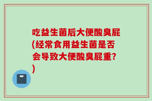 吃益生菌后大便酸臭屁(经常食用益生菌是否会导致大便酸臭屁重?) 吃益生菌后大便酸臭屁(经常食用益生菌是否会导致大便酸臭屁重?)