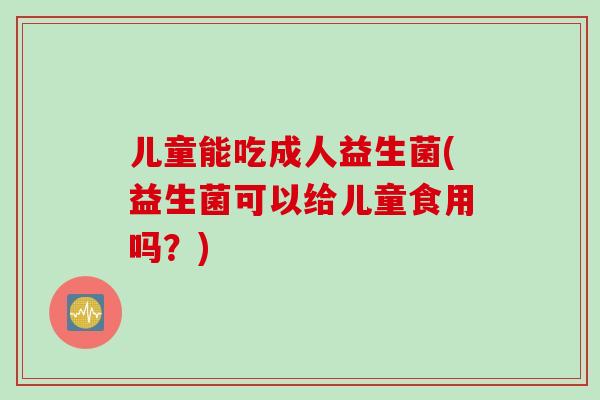 儿童能吃成人益生菌(益生菌可以给儿童食用吗？)