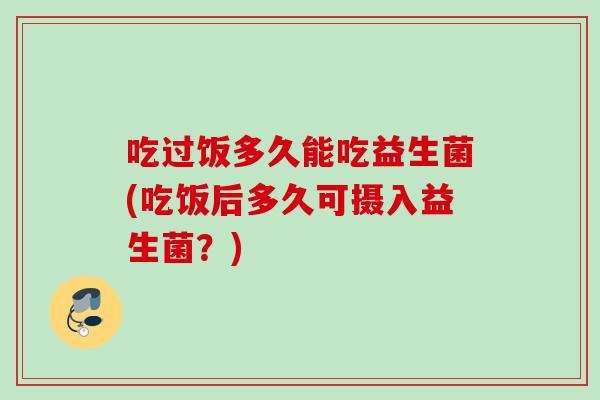 吃过饭多久能吃益生菌(吃饭后多久可摄入益生菌?) 吃过饭多久能吃益生菌(吃饭后多久可摄入益生菌?)