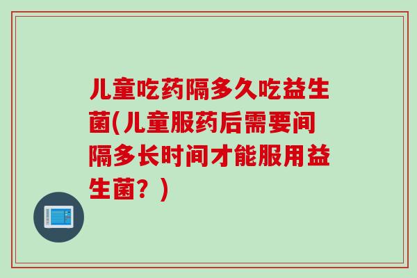 儿童吃药隔多久吃益生菌(儿童服药后需要间隔多长时间才能服用益生菌？)
