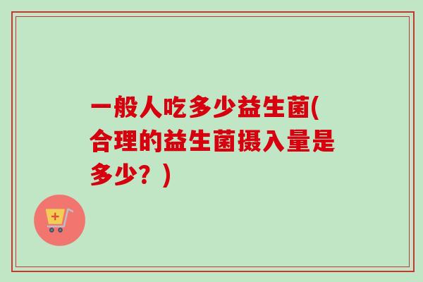 一般人吃多少益生菌(合理的益生菌摄入量是多少?) 一般人吃多少益生菌(合理的益生菌摄入量是多少?)