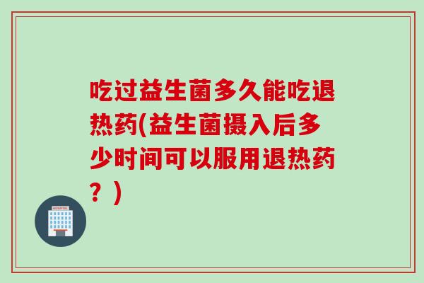 吃过益生菌多久能吃退热药(益生菌摄入后多少时间可以服用退热药?) 吃过益生菌多久能吃退热药(益生菌摄入后多少时间可以服用退热药?)