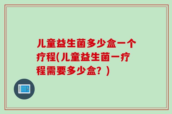 儿童益生菌多少盒一个疗程(儿童益生菌一疗程需要多少盒？)
