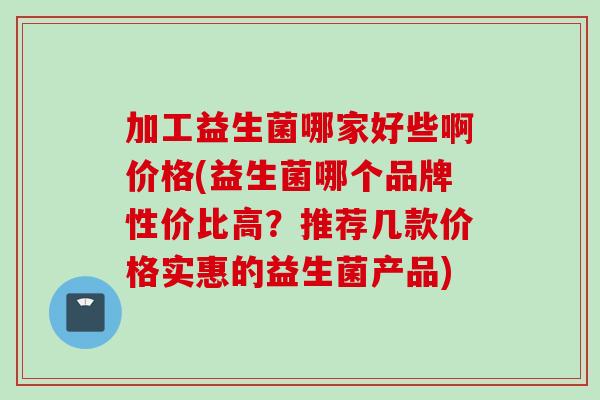 加工益生菌哪家好些啊价格(益生菌哪个品牌性价比高?推荐几款价格实惠的益生菌产品) 加工益生菌哪家好些啊价格(益生菌哪个品牌性价比高?推荐几款价格实惠的益生菌产品)