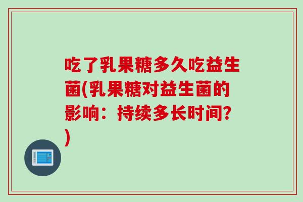 吃了乳果糖多久吃益生菌(乳果糖对益生菌的影响：持续多长时间？)