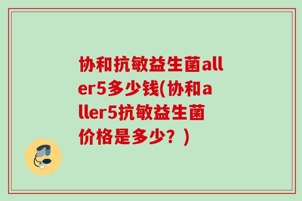 协和抗敏益生菌aller5多少钱(协和aller5抗敏益生菌价格是多少？)