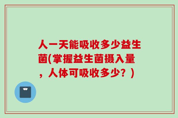 人一天能吸收多少益生菌(掌握益生菌摄入量，人体可吸收多少？)