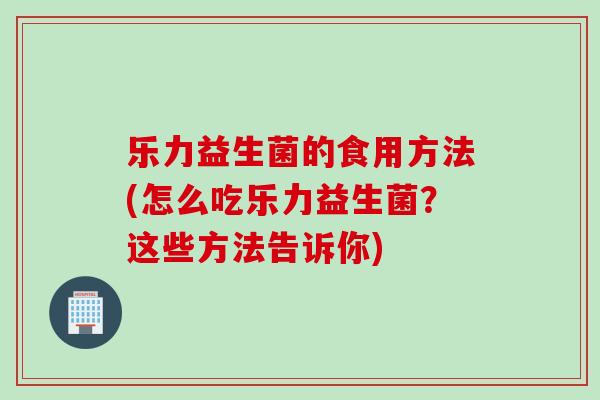 乐力益生菌的食用方法(怎么吃乐力益生菌?这些方法告诉你) 乐力益生菌的食用方法(怎么吃乐力益生菌?这些方法告诉你)