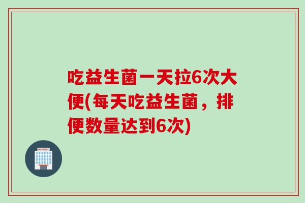 吃益生菌一天拉6次大便(每天吃益生菌，排便数量达到6次)