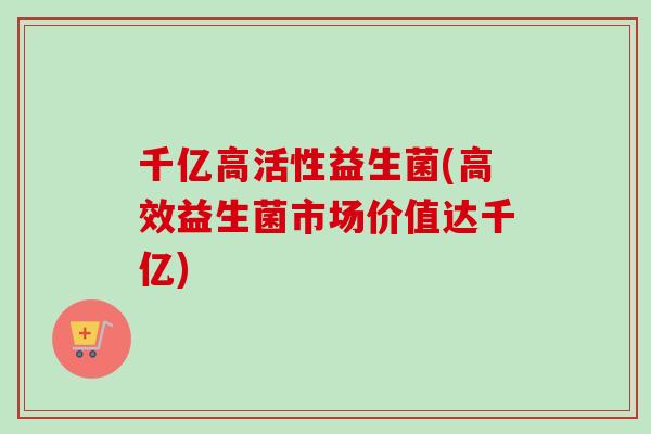 千亿高活性益生菌(高效益生菌市场价值达千亿) 千亿高活性益生菌(高效益生菌市场价值达千亿)