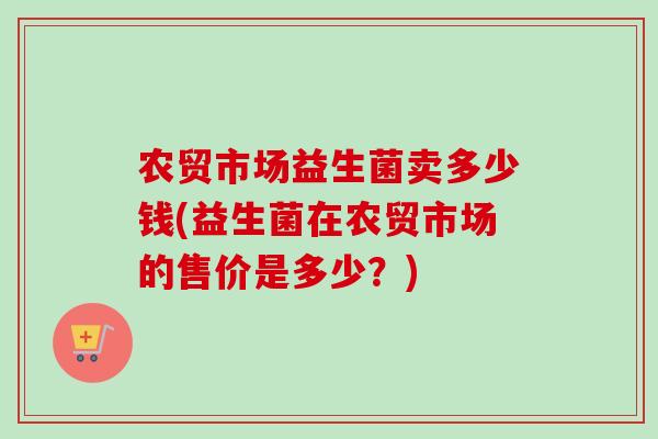 农贸市场益生菌卖多少钱(益生菌在农贸市场的售价是多少?) 农贸市场益生菌卖多少钱(益生菌在农贸市场的售价是多少?)
