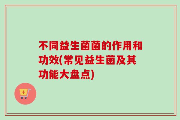 不同益生菌菌的作用和功效(常见益生菌及其功能大盘点)