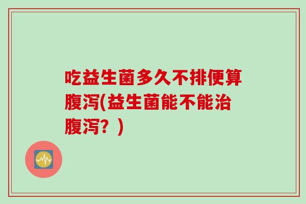 吃益生菌多久不排便算(益生菌能不能?) 吃益生菌多久不排便算(益生菌能不能?)