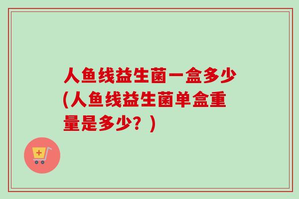 人鱼线益生菌一盒多少(人鱼线益生菌单盒重量是多少?) 人鱼线益生菌一盒多少(人鱼线益生菌单盒重量是多少?)