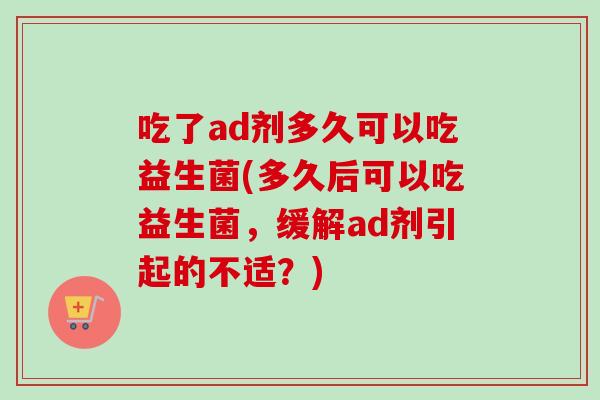 吃了ad剂多久可以吃益生菌(多久后可以吃益生菌，缓解ad剂引起的不适？)