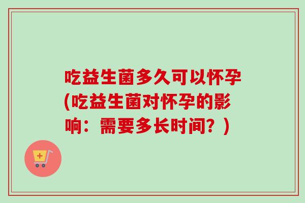 吃益生菌多久可以怀孕(吃益生菌对怀孕的影响：需要多长时间？)