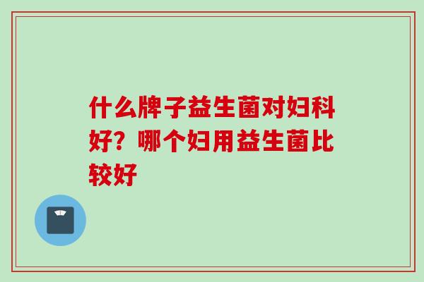 什么牌子益生菌对妇科好？哪个妇用益生菌比较好