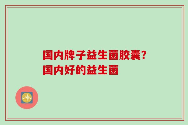 国内牌子益生菌胶囊?国内好的益生菌 国内牌子益生菌胶囊?国内好的益生菌