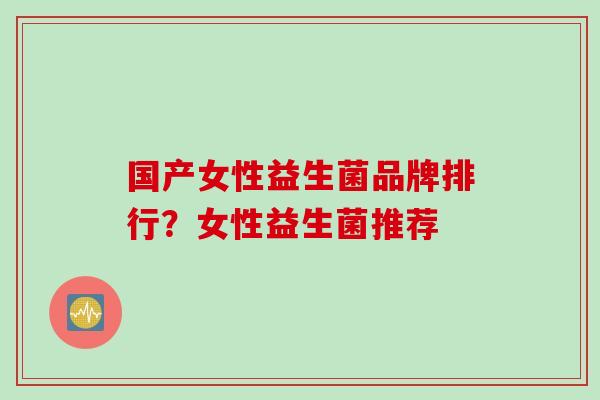 国产女性益生菌品牌排行?女性益生菌推荐 国产女性益生菌品牌排行?女性益生菌推荐