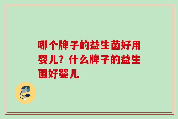 哪个牌子的益生菌好用婴儿?什么牌子的益生菌好婴儿 哪个牌子的益生菌好用婴儿?什么牌子的益生菌好婴儿