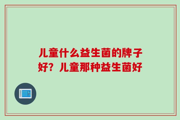 儿童什么益生菌的牌子好?儿童那种益生菌好 儿童什么益生菌的牌子好?儿童那种益生菌好